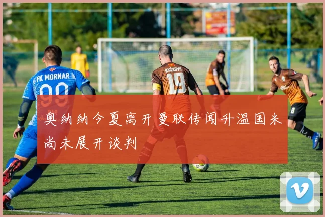 奥纳纳今夏离开曼联传闻升温国米尚未展开谈判