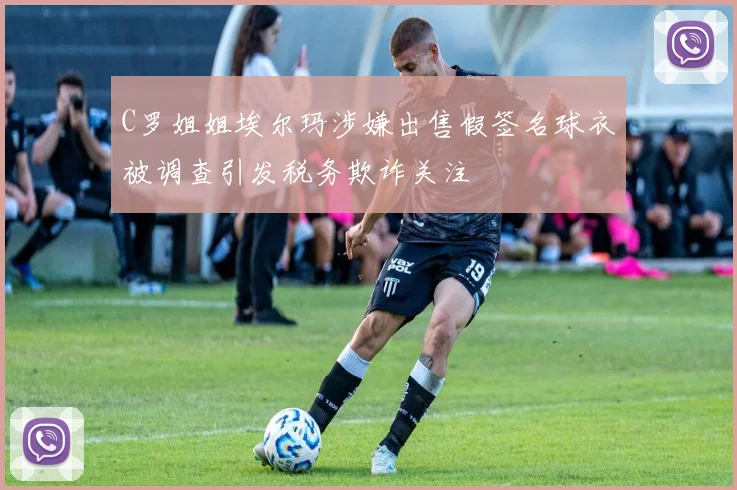 C罗姐姐埃尔玛涉嫌出售假签名球衣被调查引发税务欺诈关注