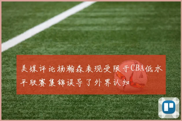 美媒评论杨瀚森表现受限于CBA低水平联赛集锦误导了外界认知