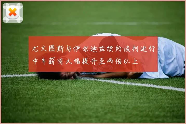 尤文图斯与伊尔迪兹续约谈判进行中年薪将大幅提升至两倍以上