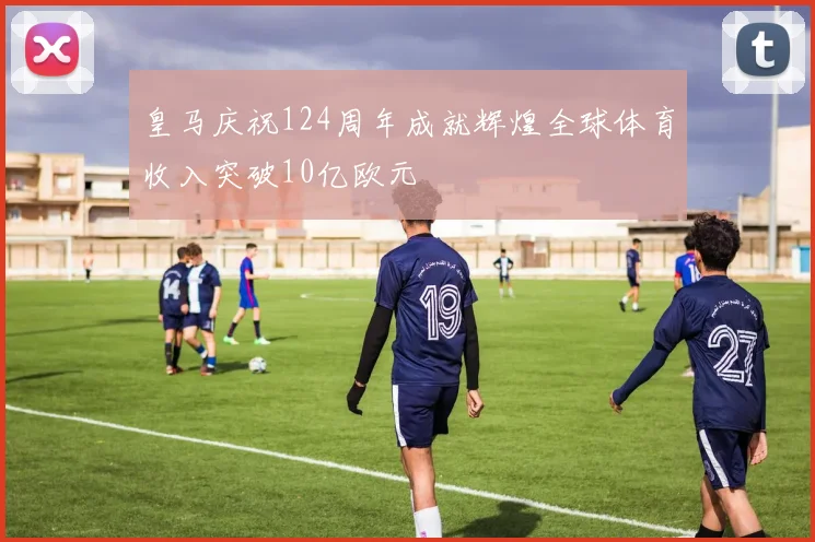 皇马庆祝124周年成就辉煌全球体育收入突破10亿欧元