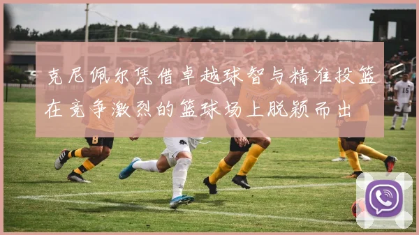 克尼佩尔凭借卓越球智与精准投篮在竞争激烈的篮球场上脱颖而出