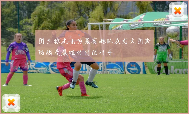图兰称皮克为最有趣队友尤文图斯防线是最难对付的对手