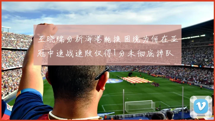 王晓瑞分析海港轮换困境为何在亚冠中速战速败仅得1分未彻底掉队