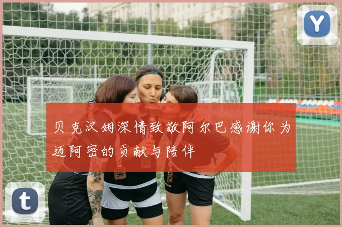 贝克汉姆深情致敬阿尔巴感谢你为迈阿密的贡献与陪伴
