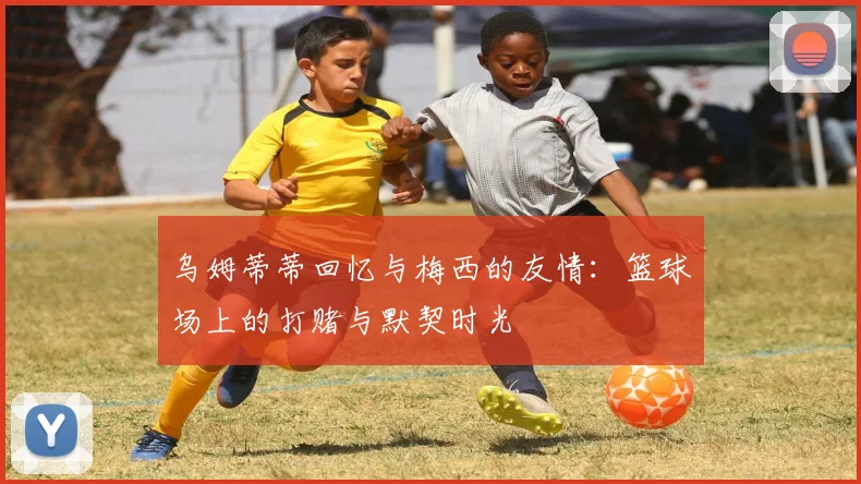 乌姆蒂蒂回忆与梅西的友情：篮球场上的打赌与默契时光