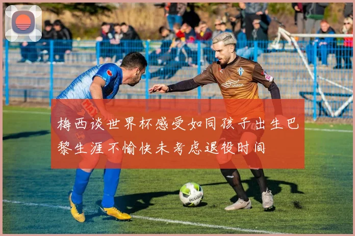 梅西谈世界杯感受如同孩子出生巴黎生涯不愉快未考虑退役时间