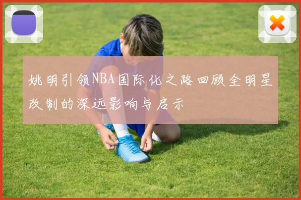 姚明引领NBA国际化之路回顾全明星改制的深远影响与启示