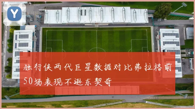 独行侠两代巨星数据对比弗拉格前50场表现不逊东契奇