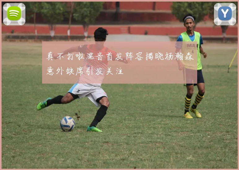 真不打啦混音首发阵容揭晓杨瀚森意外缺席引发关注