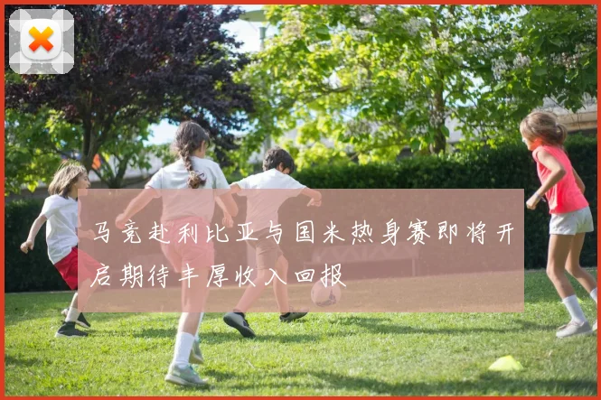 马竞赴利比亚与国米热身赛即将开启期待丰厚收入回报