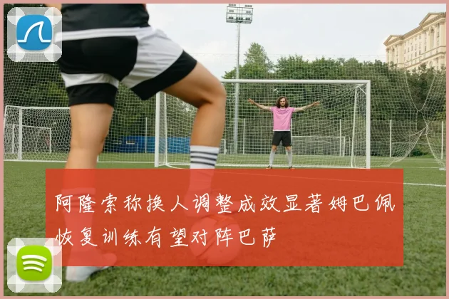 阿隆索称换人调整成效显著姆巴佩恢复训练有望对阵巴萨