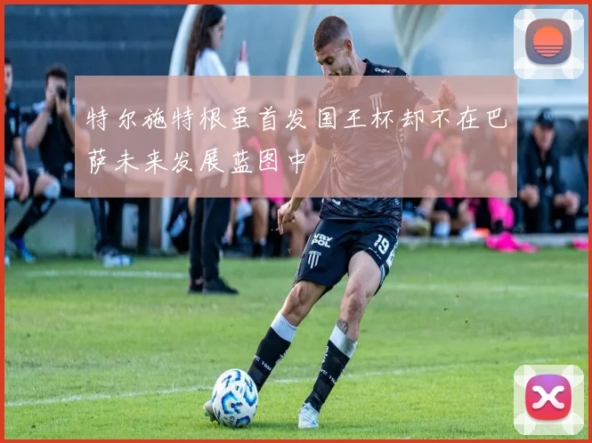 特尔施特根虽首发国王杯却不在巴萨未来发展蓝图中