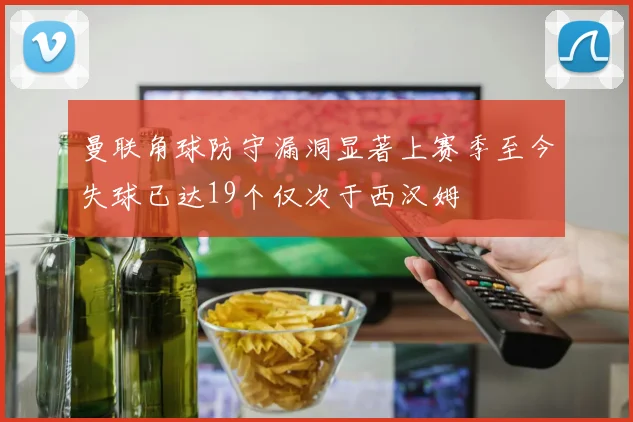 曼联角球防守漏洞显著上赛季至今失球已达19个仅次于西汉姆