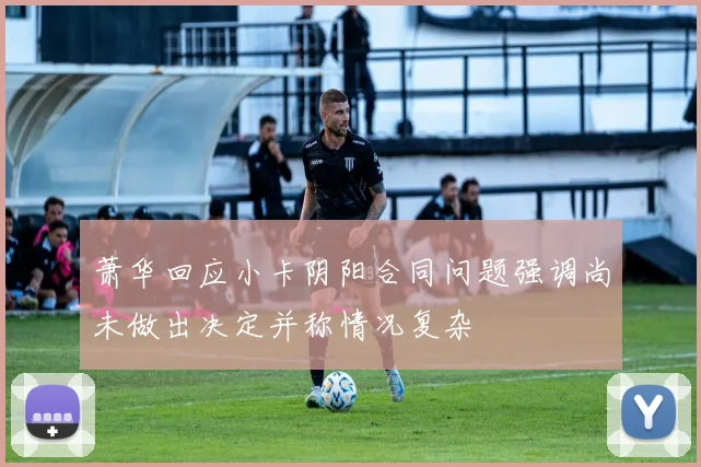 萧华回应小卡阴阳合同问题强调尚未做出决定并称情况复杂