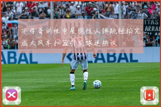 字母哥训练中展现惊人弹跳轻松完成大风车扣篮引发球迷热议