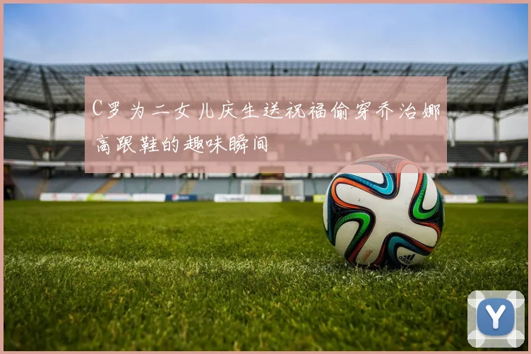 C罗为二女儿庆生送祝福偷穿乔治娜高跟鞋的趣味瞬间