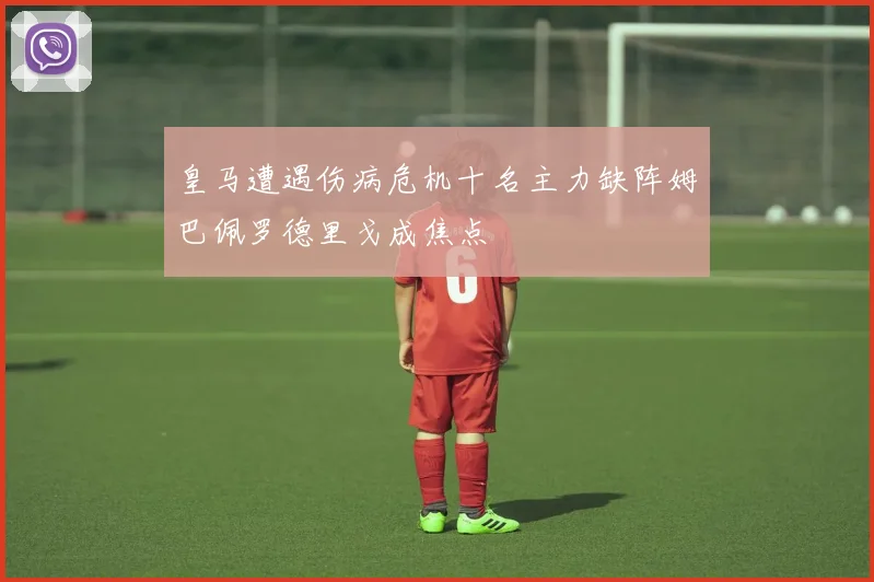 皇马遭遇伤病危机十名主力缺阵姆巴佩罗德里戈成焦点