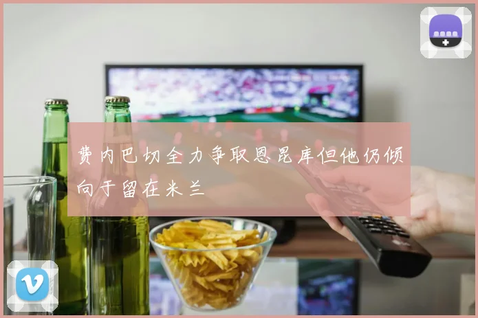 费内巴切全力争取恩昆库但他仍倾向于留在米兰