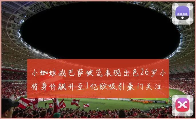 小蜘蛛战巴萨破荒表现出色26岁小将身价飙升至1亿欧吸引豪门关注